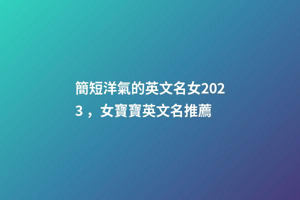 簡短洋氣的英文名女2023，女寶寶英文名推薦